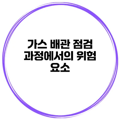 가스 배관 점검 과정에서의 위험 요소
